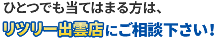 ひとつでも当てはまる方は、リツリー出雲店にご相談下さい!